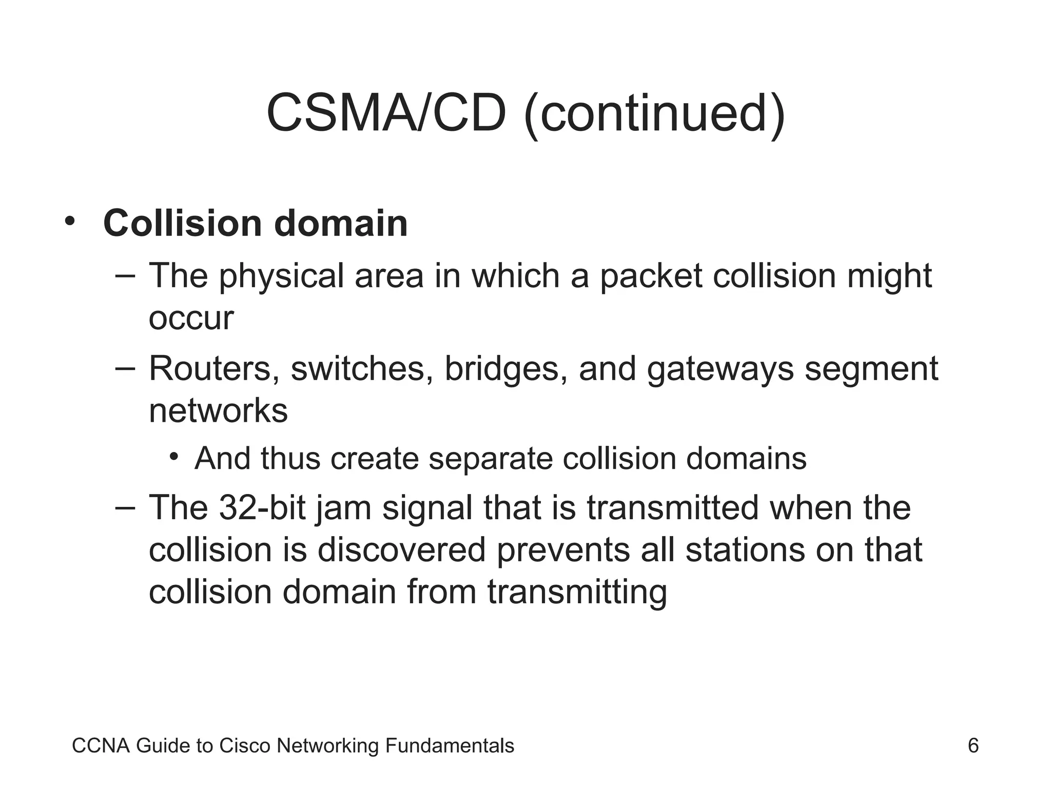 CSMA/CD (continued) Collision domain The physical area in which a packet collision might occur Routers, switches, bridges, and gateways segment networks And thus create separate collision domains The 32-bit jam signal that is transmitted when the collision is discovered prevents all stations on that collision domain from transmitting CCNA Guide to Cisco Networking Fundamentals 
