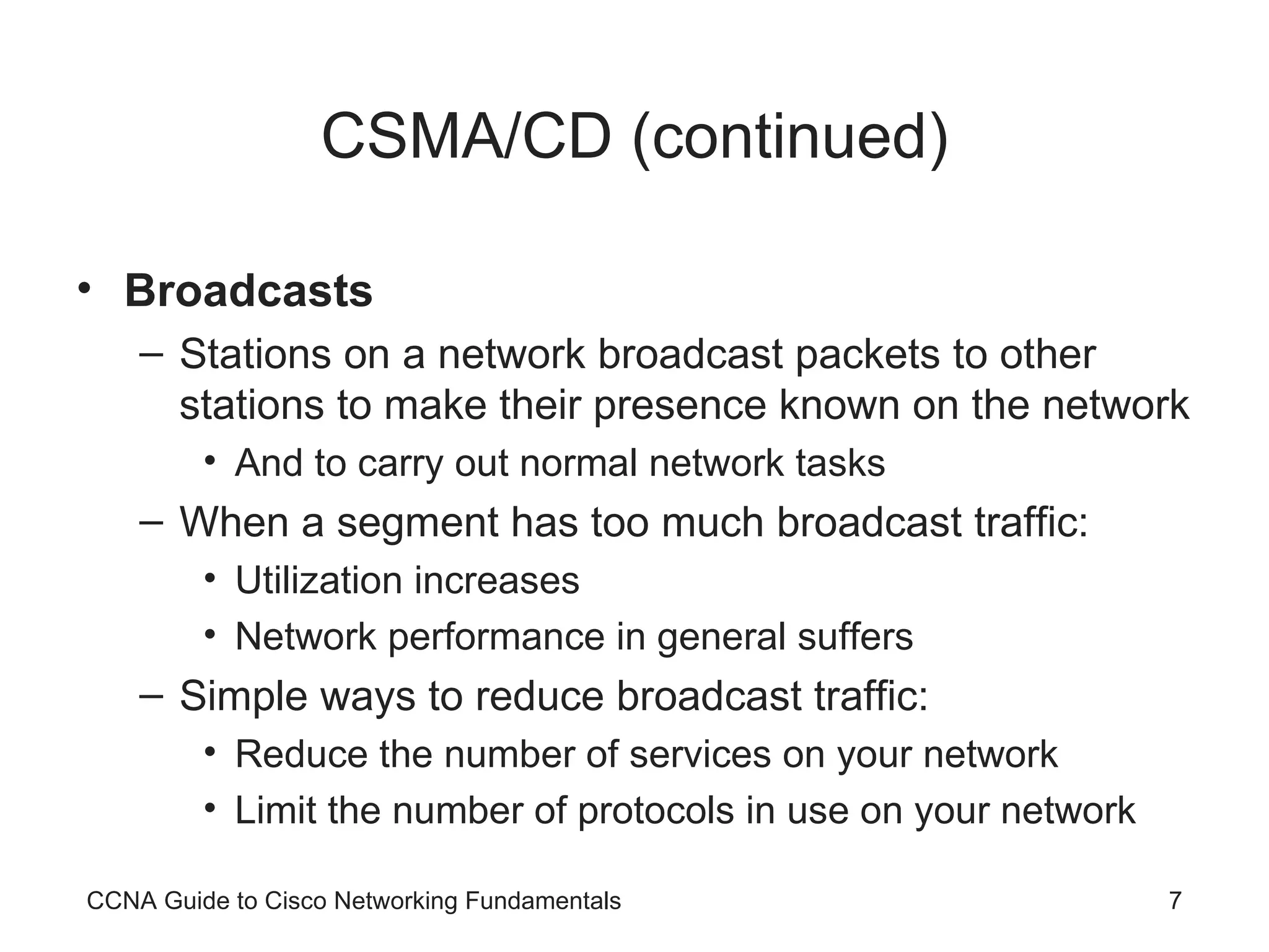 CSMA/CD (continued) Broadcasts Stations on a network broadcast packets to other stations to make their presence known on the network And to carry out normal network tasks When a segment has too much broadcast traffic: Utilization increases Network performance in general suffers Simple ways to reduce broadcast traffic: Reduce the number of services on your network Limit the number of protocols in use on your network CCNA Guide to Cisco Networking Fundamentals 