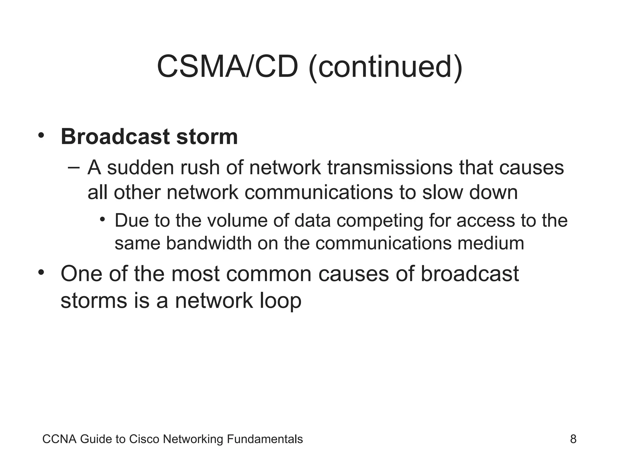 CSMA/CD (continued) Broadcast storm A sudden rush of network transmissions that causes all other network communications to slow down Due to the volume of data competing for access to the same bandwidth on the communications medium One of the most common causes of broadcast storms is a network loop CCNA Guide to Cisco Networking Fundamentals 