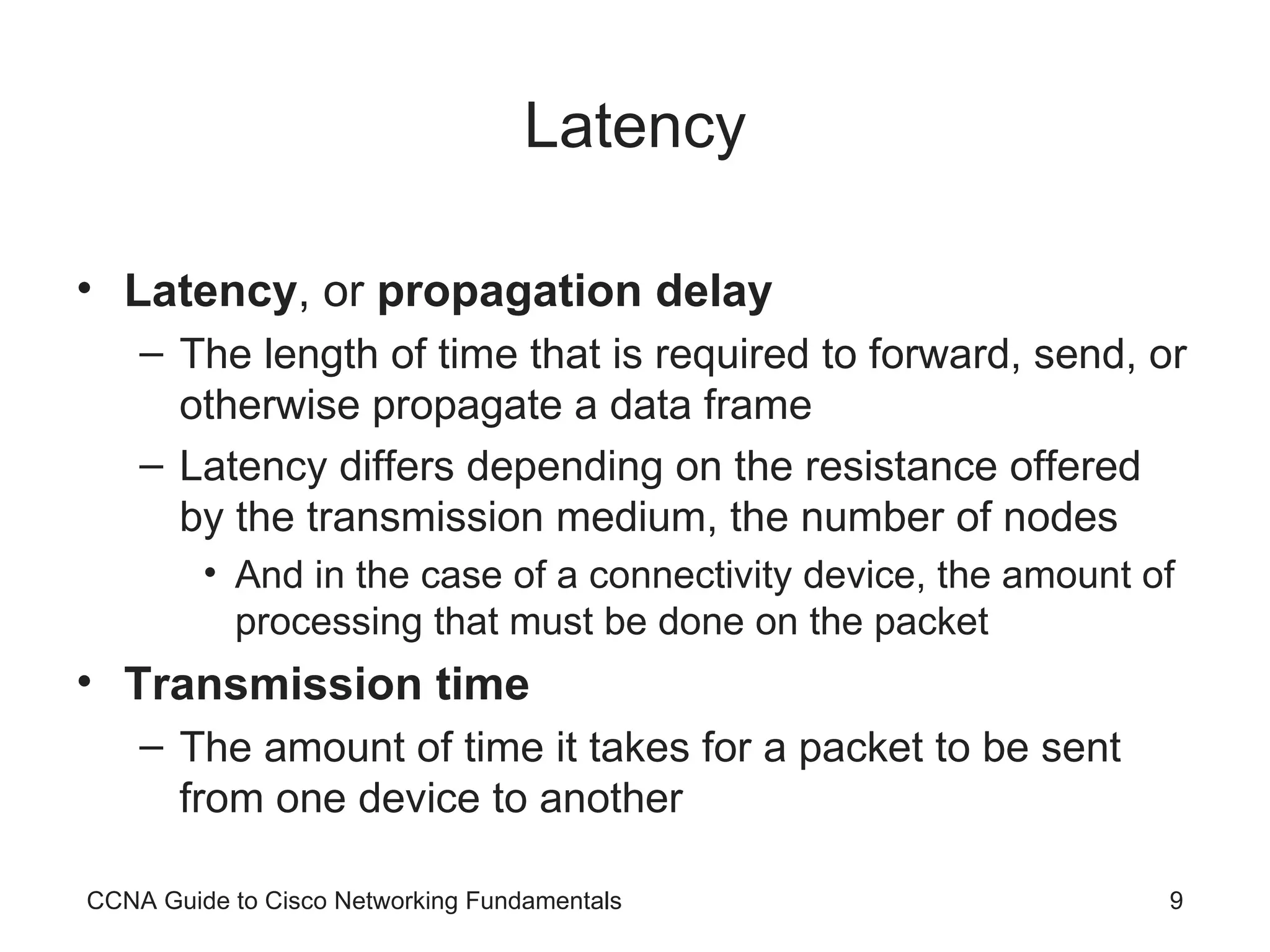 Latency Latency , or propagation delay The length of time that is required to forward, send, or otherwise propagate a data frame Latency differs depending on the resistance offered by the transmission medium, the number of nodes And in the case of a connectivity device, the amount of processing that must be done on the packet Transmission time The amount of time it takes for a packet to be sent from one device to another CCNA Guide to Cisco Networking Fundamentals 