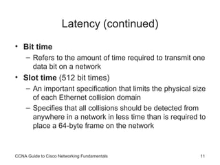 Latency (continued) Bit time Refers to the amount of time required to transmit one data bit on a network Slot time  (512 bit times) An important specification that limits the physical size of each  Ethernet collision domain Specifies that all collisions should be detected from anywhere in a network in less time than is required to place a 64-byte frame on the network CCNA Guide to Cisco Networking Fundamentals 