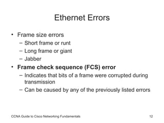 Ethernet Errors Frame size errors Short frame or runt Long frame or giant Jabber Frame check sequence (FCS) error Indicates that bits of a frame were corrupted during transmission Can be caused by any of the previously listed errors CCNA Guide to Cisco Networking Fundamentals 