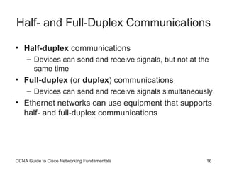 Half- and Full-Duplex Communications Half-duplex  communications Devices can send and receive signals, but not at the same time Full-duplex  (or  duplex ) communications Devices can send and receive signals simultaneously Ethernet networks can use equipment that supports half- and full-duplex communications CCNA Guide to Cisco Networking Fundamentals 
