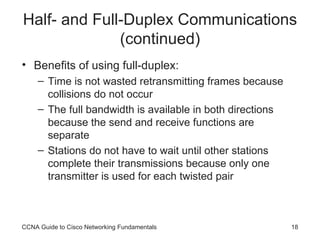 Half- and Full-Duplex Communications (continued) Benefits of using full-duplex: Time is not wasted retransmitting frames because collisions do not occur The full bandwidth is available in both directions because the send and receive functions are separate Stations do not have to wait until other stations complete their transmissions because only one transmitter is used for each twisted pair CCNA Guide to Cisco Networking Fundamentals 