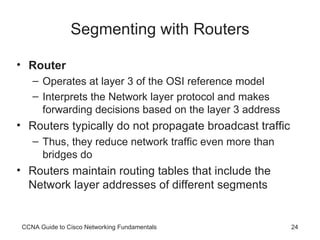 Segmenting with Routers Router Operates at layer 3 of the OSI reference model Interprets the Network layer protocol and makes forwarding decisions based on the layer 3 address Routers typically do not propagate broadcast traffic Thus, they reduce network traffic even more than bridges do Routers maintain routing tables that include the Network layer addresses of different segments CCNA Guide to Cisco Networking Fundamentals 