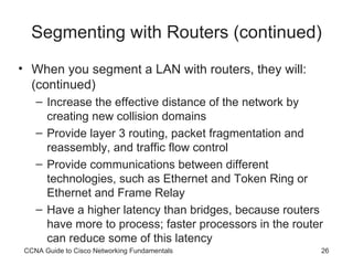 Segmenting with Routers (continued) When you segment a LAN with routers, they will: (continued) Increase the effective distance of the network by creating new collision domains Provide layer 3 routing, packet fragmentation and reassembly, and traffic flow control Provide communications between different technologies, such as Ethernet and Token Ring or Ethernet and Frame Relay Have a higher latency than bridges, because routers have more to process; faster processors in the router can reduce some of this latency CCNA Guide to Cisco Networking Fundamentals 