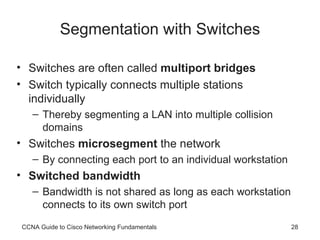 Segmentation with Switches Switches are often called  multiport bridges Switch typically connects multiple stations individually Thereby segmenting a LAN into multiple collision domains Switches  microsegment  the network By connecting each port to an individual workstation Switched bandwidth Bandwidth is not shared as long as each workstation connects to its own switch port CCNA Guide to Cisco Networking Fundamentals 