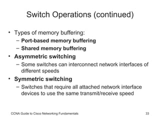 Switch Operations (continued) Types of memory buffering:  Port-based memory buffering Shared memory buffering Asymmetric switching Some switches can interconnect network interfaces of different speeds Symmetric switching Switches that require all attached network interface devices to use the same transmit/receive speed CCNA Guide to Cisco Networking Fundamentals 