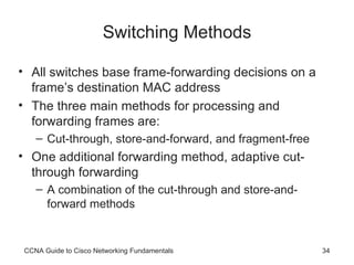 Switching Methods All switches base frame-forwarding decisions on a frame’s destination MAC address The three main methods for processing and forwarding frames are: Cut-through, store-and-forward, and fragment-free One additional forwarding method, adaptive cut-through forwarding A combination of the cut-through and store-and-forward methods CCNA Guide to Cisco Networking Fundamentals 