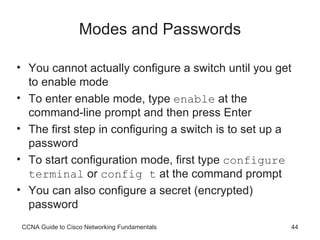 Modes and Passwords You cannot actually configure a switch until you get to enable mode To enter enable mode, type  enable  at the command-line prompt and then press Enter The first step in configuring a switch is to set up a password To start configuration mode, first type  configure terminal  or  config t  at the command prompt You can also configure a secret (encrypted) password CCNA Guide to Cisco Networking Fundamentals 