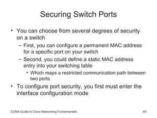 Securing Switch Ports You can choose from several degrees of security on a switch First, you can configure a permanent MAC address for a specific port on your switch Second, you could define a static MAC address entry into your switching table Which maps a restricted communication path between two ports To configure port security, you first must enter the interface configuration mode CCNA Guide to Cisco Networking Fundamentals 