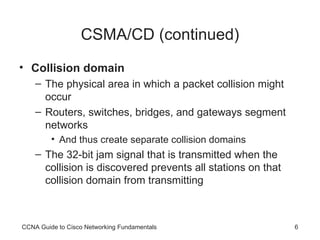 CSMA/CD (continued) Collision domain The physical area in which a packet collision  might occur Routers, switches, bridges,  and gateways segment networks And thus create separate collision domains The 32-bit jam signal that is transmitted when the collision is discovered prevents all stations on that collision domain from transmitting CCNA Guide to Cisco Networking Fundamentals 