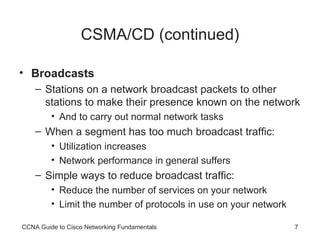 CSMA/CD (continued) Broadcasts Stations on a network broadcast packets to other stations to make their presence known on the network  And to carry out normal network tasks When a segment has too much broadcast traffic: Utilization increases Network performance in general suffers Simple ways to reduce broadcast traffic: Reduce the number of services on your network Limit the number of protocols in use on your network CCNA Guide to Cisco Networking Fundamentals 