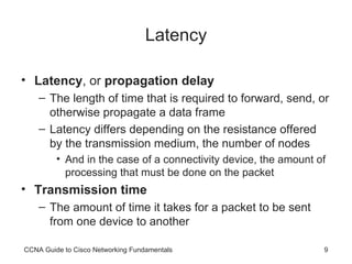 Latency Latency , or  propagation delay The length of time that is required to forward, send, or otherwise propagate a data frame Latency differs depending on the resistance offered by the transmission medium, the number of nodes  And in the case of a connectivity device, the amount of processing that must be done on the packet Transmission time The amount of time it takes for a packet to be sent from one device to another CCNA Guide to Cisco Networking Fundamentals 
