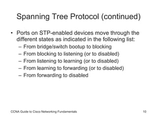 Spanning Tree Protocol (continued) Ports on STP-enabled devices move through the different states as indicated in the following list: From bridge/switch bootup to blocking From blocking to listening (or to disabled) From listening to learning (or to disabled) From learning to forwarding (or to disabled) From forwarding to disabled CCNA Guide to Cisco Networking Fundamentals 