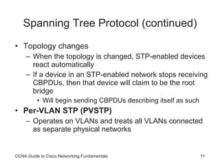 Spanning Tree Protocol (continued) Topology changes When the topology is changed, STP-enabled devices react automatically If a device in an STP-enabled network stops receiving CBPDUs, then that device will claim to be the root bridge Will begin sending CBPDUs describing itself as such Per-VLAN STP (PVSTP) Operates on VLANs and treats all VLANs connected as separate physical networks CCNA Guide to Cisco Networking Fundamentals 