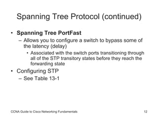 Spanning Tree Protocol (continued) Spanning Tree PortFast Allows you to configure a switch to bypass some of the latency (delay) Associated with the switch ports transitioning through all of the STP transitory states before they reach the forwarding state Configuring STP See Table 13-1 CCNA Guide to Cisco Networking Fundamentals 