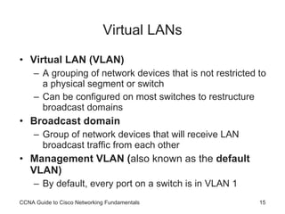 Virtual LANs Virtual LAN (VLAN) A grouping of network devices that is not restricted to a physical segment or switch Can be configured on most switches to restructure broadcast domains Broadcast domain Group of network devices that will receive LAN broadcast traffic from each other Management VLAN ( also known as the  default VLAN) By default, every port on a switch is in VLAN 1 CCNA Guide to Cisco Networking Fundamentals 