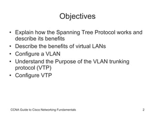 Objectives Explain how the Spanning Tree Protocol works and describe its benefits Describe the benefits of virtual LANs Configure a VLAN Understand the Purpose of the VLAN trunking protocol (VTP) Configure VTP CCNA Guide to Cisco Networking Fundamentals 