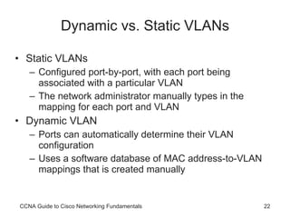 Dynamic vs. Static VLANs Static VLANs Configured port-by-port, with each port being associated with a particular VLAN The network administrator manually types in the mapping for each port and VLAN Dynamic VLAN Ports can automatically determine their VLAN configuration Uses a software database of MAC address-to-VLAN mappings that is created manually CCNA Guide to Cisco Networking Fundamentals 