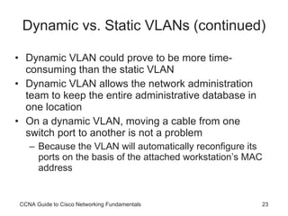 Dynamic vs. Static VLANs (continued) Dynamic VLAN could prove to be more time-consuming than the static VLAN Dynamic VLAN allows the network administration team to keep the entire administrative database in one location On a dynamic VLAN, moving a cable from one switch port to another is not a problem Because the VLAN will automatically reconfigure its ports on the basis of the attached workstation’s MAC address CCNA Guide to Cisco Networking Fundamentals 