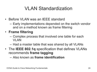 VLAN Standardization Before VLAN was an IEEE standard Early implementations depended on the switch vendor and on a method known as frame filtering Frame filtering Complex process that involved one table for each VLAN Had a master table that was shared by all VLANs The  IEEE 802.1q  specification that defines VLANs recommends  frame tagging Also known as  frame identification CCNA Guide to Cisco Networking Fundamentals 