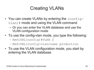 Creating VLANs You can create VLANs by entering the  (config-vlan)#  mode and using the VLAN command Or you can enter the VLAN database and use the VLAN configuration mode To use the config-vlan mode, you type the following: Rm410HL(config)#VLAN 2 Rm410HL(config-vlan)name production To use the VLAN configuration mode, you start by entering the VLAN database CCNA Guide to Cisco Networking Fundamentals 