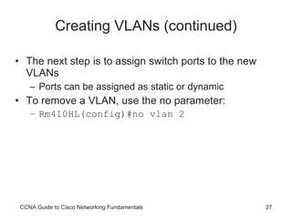 Creating VLANs (continued) The next step is to assign switch ports to the new VLANs Ports can be assigned as static or dynamic To remove a VLAN, use the no parameter: Rm410HL(config)#no vlan 2 CCNA Guide to Cisco Networking Fundamentals 