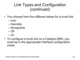 Link Types and Configuration (continued) You choose from five different states for a trunk link: Auto Desirable Nonegotiate Off On To configure a trunk link on a Catalyst 2950, you must be in the appropriate interface configuration mode CCNA Guide to Cisco Networking Fundamentals 