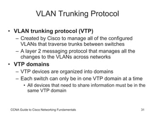 VLAN Trunking Protocol VLAN trunking protocol (VTP) Created by Cisco to manage all of the configured VLANs that traverse trunks between switches A layer 2 messaging protocol that manages all the changes to the VLANs across networks VTP domains VTP devices are organized into domains Each switch can only be in one VTP domain at a time All devices that need to share information must be in the same VTP domain CCNA Guide to Cisco Networking Fundamentals 