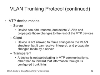 VLAN Trunking Protocol (continued) VTP device modes Server Device can add, rename, and delete VLANs and propagate those changes to the rest of the VTP devices Client Device is not allowed to make changes to the VLAN structure, but it can receive, interpret, and propagate changes made by a server Transparent A device is not participating in VTP communications, other than to forward that information through its configured trunk links CCNA Guide to Cisco Networking Fundamentals 