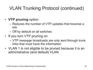 VLAN Trunking Protocol (continued) VTP pruning  option Reduces the number of VTP updates that traverse a link Off by default on all switches If you turn VTP pruning on VTP message broadcasts are only sent through trunk links that must have the information VLAN 1 is not eligible to be pruned because it is an administrative (and default) VLAN CCNA Guide to Cisco Networking Fundamentals 