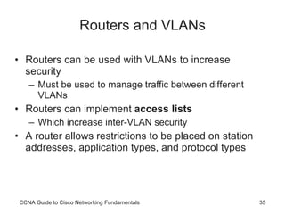 Routers and VLANs Routers can be used with VLANs to increase security Must be used to manage traffic between different VLANs Routers can implement  access lists Which increase inter-VLAN security A router allows restrictions to be placed on station addresses, application types, and protocol types CCNA Guide to Cisco Networking Fundamentals 
