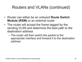 Routers and VLANs (continued) Router can either be an onboard  Route Switch Module (RSM)  or an external router The router will accept the frame tagged by the sending VLAN and determine the best path to the destination address The router will then switch the packet to the appropriate interface and forward it to the destination address CCNA Guide to Cisco Networking Fundamentals 