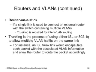 Routers and VLANs (continued) Router-on-a-stick If a single link is used to connect an external router with the switch containing multiple VLANs Trunking is required for inter-VLAN routing Trunking is the process of using either ISL or 802.1q to allow multiple VLAN traffic on the same link For instance, an ISL trunk link would encapsulate each packet with the associated VLAN information and allow the router to route the packet accordingly CCNA Guide to Cisco Networking Fundamentals 