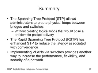 Summary The Spanning Tree Protocol (STP) allows administrators to create physical loops between bridges and switches Without creating logical loops that would pose a problem for packet delivery The Rapid Spanning Tree Protocol (RSTP) has enhanced STP to reduce the latency associated with convergence Implementing VLANs via switches provides another way to increase the performance, flexibility, and security of a network CCNA Guide to Cisco Networking Fundamentals 