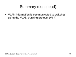 Summary (continued) VLAN information is communicated to switches using the VLAN trunking protocol (VTP) CCNA Guide to Cisco Networking Fundamentals 