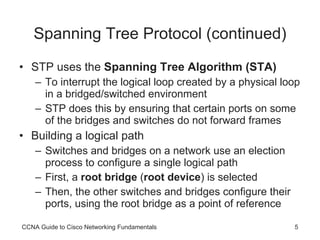 Spanning Tree Protocol (continued) STP uses the  Spanning Tree Algorithm (STA) To interrupt the logical loop created by a physical loop in a bridged/switched environment STP does this by ensuring that certain ports on some of the bridges and switches do not forward frames Building a logical path Switches and bridges on a network use an election process to configure a single logical path First, a  root bridge  ( root device ) is selected Then, the other switches and bridges configure their ports, using the root bridge as a point of reference CCNA Guide to Cisco Networking Fundamentals 