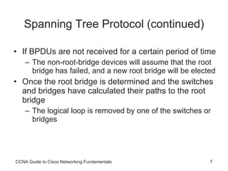 Spanning Tree Protocol (continued) If BPDUs are not received for a certain period of time The non-root-bridge devices will assume that the root bridge has failed, and a new root bridge will be elected Once the root bridge is determined and the switches and bridges have calculated their paths to the root bridge The logical loop is removed by one of the switches or bridges CCNA Guide to Cisco Networking Fundamentals 