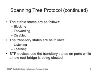 Spanning Tree Protocol (continued) The stable states are as follows: Blocking Forwarding Disabled The transitory states are as follows: Listening Learning STP devices use the transitory states on ports while a new root bridge is being elected CCNA Guide to Cisco Networking Fundamentals 