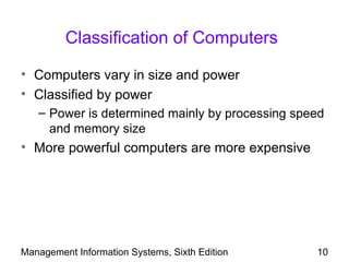 Classification of Computers

• Computers vary in size and power
• Classified by power
   – Power is determined mainly by processing speed
     and memory size
• More powerful computers are more expensive




Management Information Systems, Sixth Edition    10
 
