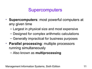 Supercomputers

• Supercomputers: most powerful computers at
  any given time
   – Largest in physical size and most expensive
   – Designed for complex arithmetic calculations
   – Generally impractical for business purposes
• Parallel processing: multiple processors
  running simultaneously
   – Also known as multiprocessing



Management Information Systems, Sixth Edition       11
 