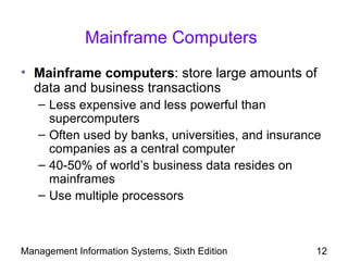 Mainframe Computers
• Mainframe computers: store large amounts of
  data and business transactions
   – Less expensive and less powerful than
     supercomputers
   – Often used by banks, universities, and insurance
     companies as a central computer
   – 40-50% of world’s business data resides on
     mainframes
   – Use multiple processors



Management Information Systems, Sixth Edition       12
 