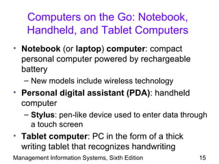 Computers on the Go: Notebook,
    Handheld, and Tablet Computers
• Notebook (or laptop) computer: compact
  personal computer powered by rechargeable
  battery
   – New models include wireless technology
• Personal digital assistant (PDA): handheld
  computer
   – Stylus: pen-like device used to enter data through
     a touch screen
• Tablet computer: PC in the form of a thick
  writing tablet that recognizes handwriting
Management Information Systems, Sixth Edition       15
 