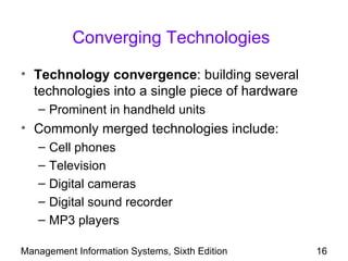 Converging Technologies

• Technology convergence: building several
  technologies into a single piece of hardware
   – Prominent in handheld units
• Commonly merged technologies include:
   –   Cell phones
   –   Television
   –   Digital cameras
   –   Digital sound recorder
   –   MP3 players

Management Information Systems, Sixth Edition    16
 