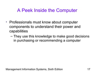 A Peek Inside the Computer

• Professionals must know about computer
  components to understand their power and
  capabilities
   – They use this knowledge to make good decisions
     in purchasing or recommending a computer




Management Information Systems, Sixth Edition    17
 
