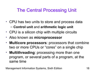 The Central Processing Unit

• CPU has two units to store and process data
   – Control unit and arithmetic logic unit
• CPU is a silicon chip with multiple circuits
• Also known as microprocessor
• Multicore processors: processors that combine
  two or more CPUs or “cores” on a single chip
• Multithreading: processing more than one
  program, or several parts of a program, at the
  same time
Management Information Systems, Sixth Edition   18
 