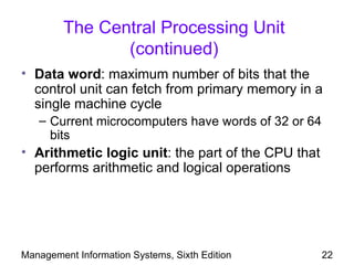 The Central Processing Unit
                (continued)
• Data word: maximum number of bits that the
  control unit can fetch from primary memory in a
  single machine cycle
   – Current microcomputers have words of 32 or 64
     bits
• Arithmetic logic unit: the part of the CPU that
  performs arithmetic and logical operations




Management Information Systems, Sixth Edition        22
 