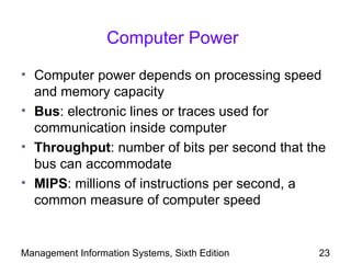 Computer Power

• Computer power depends on processing speed
  and memory capacity
• Bus: electronic lines or traces used for
  communication inside computer
• Throughput: number of bits per second that the
  bus can accommodate
• MIPS: millions of instructions per second, a
  common measure of computer speed


Management Information Systems, Sixth Edition   23
 