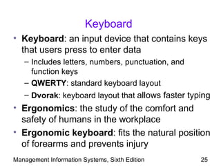 Keyboard
• Keyboard: an input device that contains keys
  that users press to enter data
   – Includes letters, numbers, punctuation, and
     function keys
   – QWERTY: standard keyboard layout
   – Dvorak: keyboard layout that allows faster typing
• Ergonomics: the study of the comfort and
  safety of humans in the workplace
• Ergonomic keyboard: fits the natural position
  of forearms and prevents injury
Management Information Systems, Sixth Edition      25
 